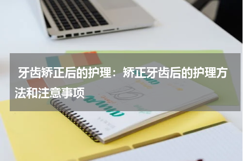  牙齿矫正后的护理：矫正牙齿后的护理方法和注意事项
