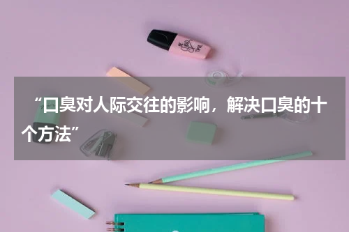  “口臭对人际交往的影响，解决口臭的十个方法”