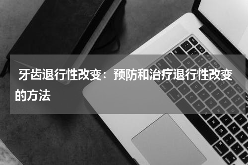  牙齿退行性改变：预防和治疗退行性改变的方法
