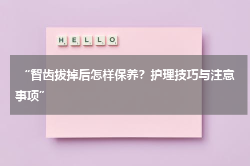 “智齿拔掉后怎样保养？护理技巧与注意事项”