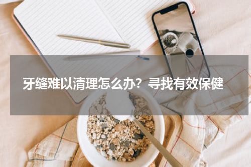  牙缝难以清理怎么办？寻找有效保健