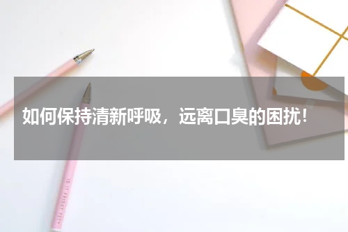  如何保持清新呼吸，远离口臭的困扰！