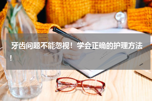  牙齿问题不能忽视！学会正确的护理方法！