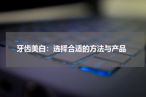  牙齿美白：选择合适的方法与产品