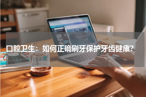 口腔卫生：如何正确刷牙保护牙齿健康？