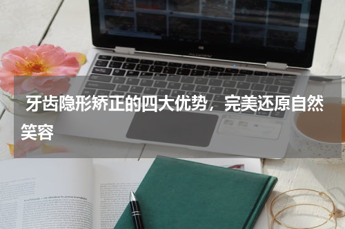  牙齿隐形矫正的四大优势，完美还原自然笑容