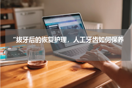  “拔牙后的恢复护理，人工牙齿如何保养”