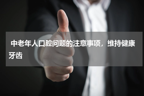  中老年人口腔问题的注意事项，维持健康牙齿