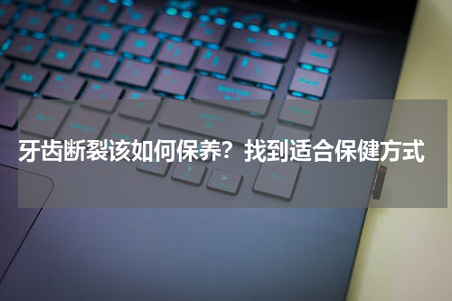  牙齿断裂该如何保养？找到适合保健方式