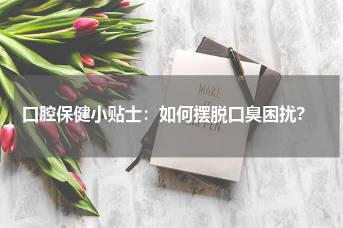  口腔保健小贴士：如何摆脱口臭困扰？