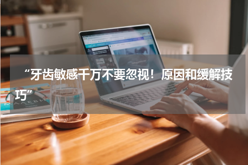  “牙齿敏感千万不要忽视！原因和缓解技巧”