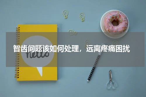  智齿问题该如何处理，远离疼痛困扰