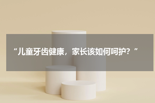  “儿童牙齿健康，家长该如何呵护？”