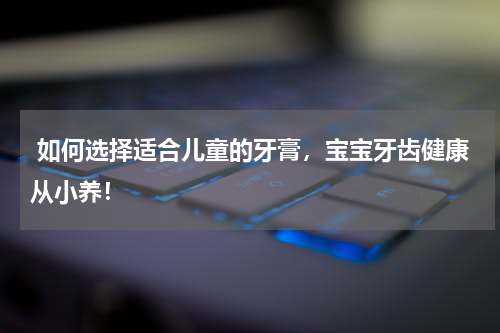  如何选择适合儿童的牙膏，宝宝牙齿健康从小养！
