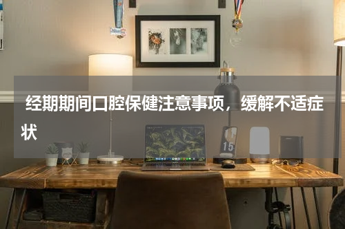  经期期间口腔保健注意事项，缓解不适症状
