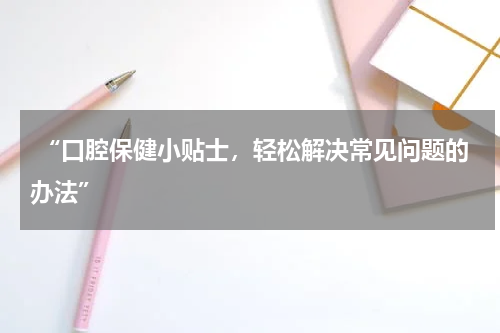  “口腔保健小贴士，轻松解决常见问题的办法”