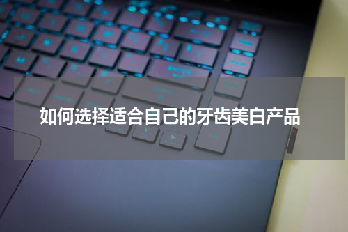  如何选择适合自己的牙齿美白产品