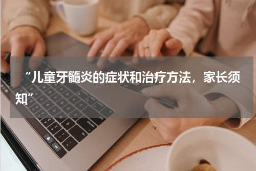 “儿童牙髓炎的症状和治疗方法，家长须知”