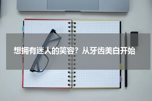  想拥有迷人的笑容？从牙齿美白开始