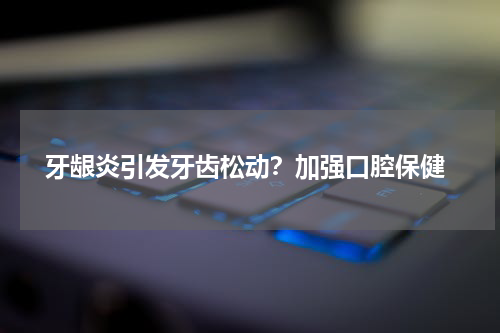  牙龈炎引发牙齿松动？加强口腔保健