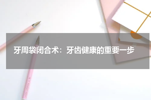  牙周袋闭合术：牙齿健康的重要一步