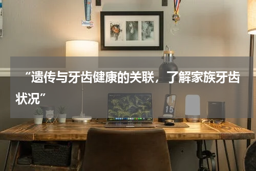  “遗传与牙齿健康的关联，了解家族牙齿状况”
