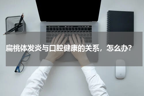  扁桃体发炎与口腔健康的关系，怎么办？