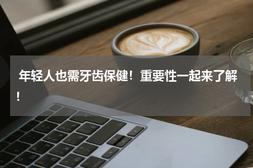  年轻人也需牙齿保健！重要性一起来了解！