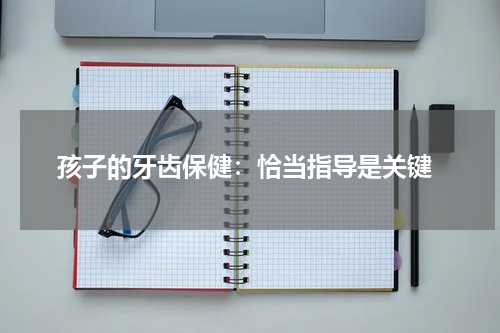  孩子的牙齿保健：恰当指导是关键