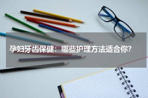  孕妇牙齿保健：哪些护理方法适合你？