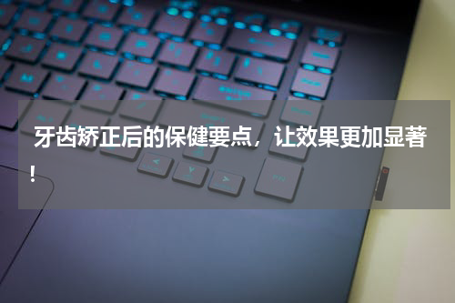 牙齿矫正后的保健要点，让效果更加显著！