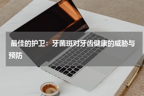  最佳的护卫：牙菌斑对牙齿健康的威胁与预防