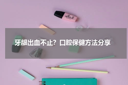  牙龈出血不止？口腔保健方法分享