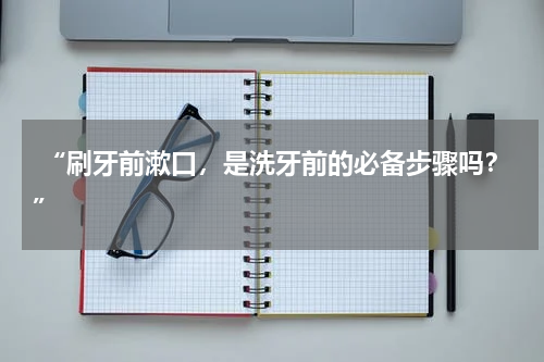  “刷牙前漱口，是洗牙前的必备步骤吗？”