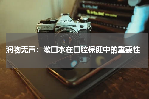  润物无声：漱口水在口腔保健中的重要性