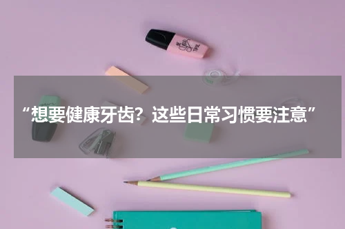  “想要健康牙齿？这些日常习惯要注意”