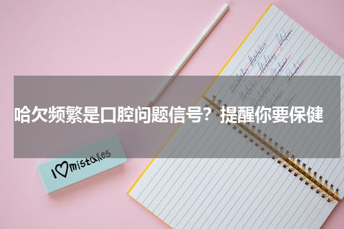  哈欠频繁是口腔问题信号？提醒你要保健