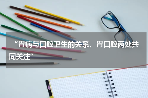  “胃病与口腔卫生的关系，胃口腔两处共同关注”