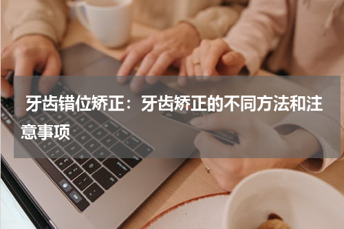  牙齿错位矫正：牙齿矫正的不同方法和注意事项