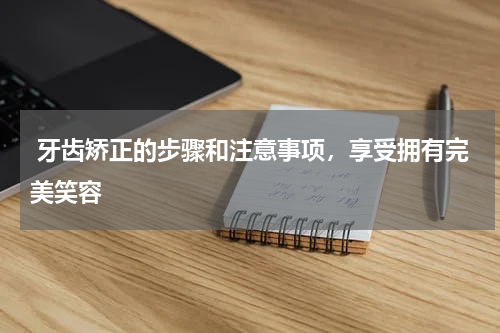  牙齿矫正的步骤和注意事项，享受拥有完美笑容