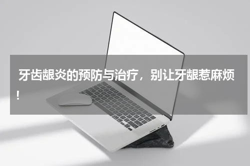  牙齿龈炎的预防与治疗，别让牙龈惹麻烦！