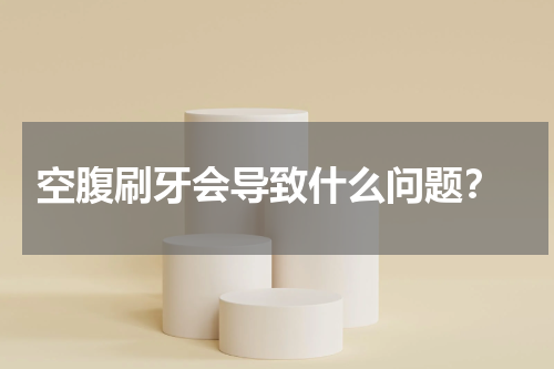  空腹刷牙会导致什么问题？