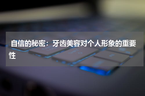  自信的秘密：牙齿美容对个人形象的重要性