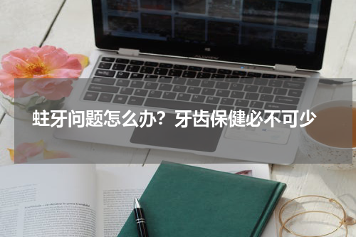  蛀牙问题怎么办？牙齿保健必不可少