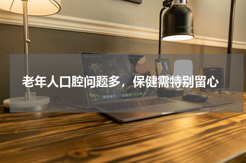  老年人口腔问题多，保健需特别留心