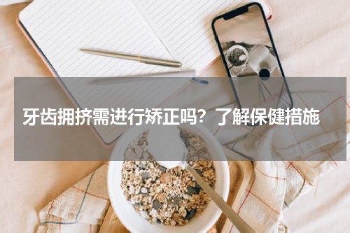  牙齿拥挤需进行矫正吗？了解保健措施