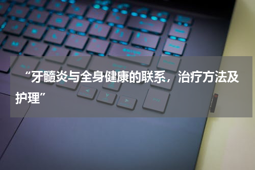  “牙髓炎与全身健康的联系，治疗方法及护理”