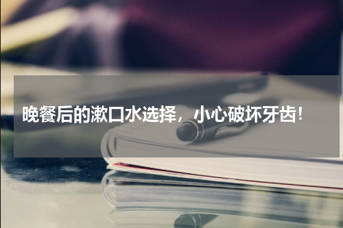 晚餐后的漱口水选择，小心破坏牙齿！