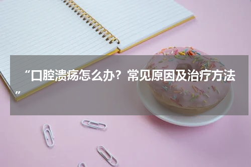  “口腔溃疡怎么办？常见原因及治疗方法”