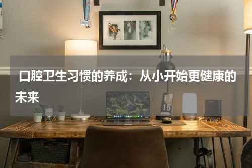  口腔卫生习惯的养成：从小开始更健康的未来